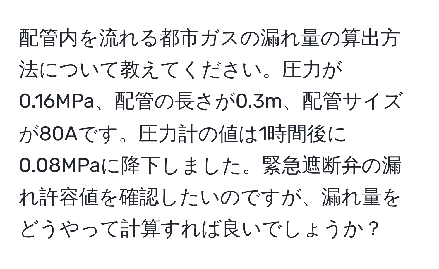 配管内を流れる都市ガスの漏れ量の算出方法について教えてください。圧力が0.16MPa、配管の長さが0.3m、配管サイズが80Aです。圧力計の値は1時間後に0.08MPaに降下しました。緊急遮断弁の漏れ許容値を確認したいのですが、漏れ量をどうやって計算すれば良いでしょうか？