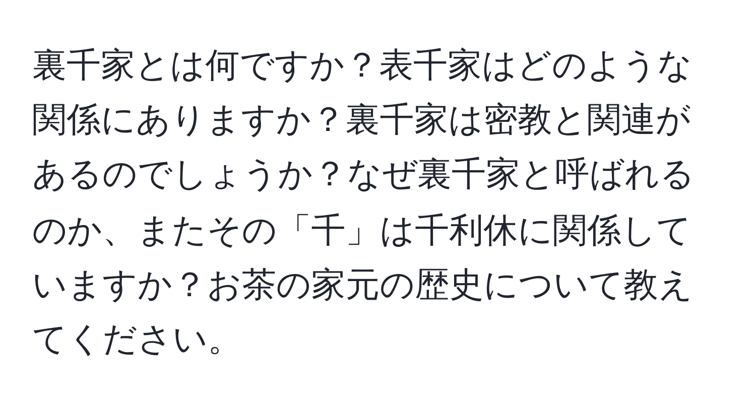 裏千家とは何ですか？表千家はどのような関係にありますか？裏千家は密教と関連があるのでしょうか？なぜ裏千家と呼ばれるのか、またその「千」は千利休に関係していますか？お茶の家元の歴史について教えてください。