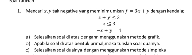 Mencari x, y tak negative yang meminimumkan f=3x+y dengan kendala;
x+y≤ 3
x≤ 3
-x+y=1
a) Selesaikan soal di atas dengann menggunakan metode grafik. 
b) Apabila soal di atas bentuk primal,maka tulislah soal dualnya. 
c) Selesaikan soal dualnya dengan menggunakan metode simpleks