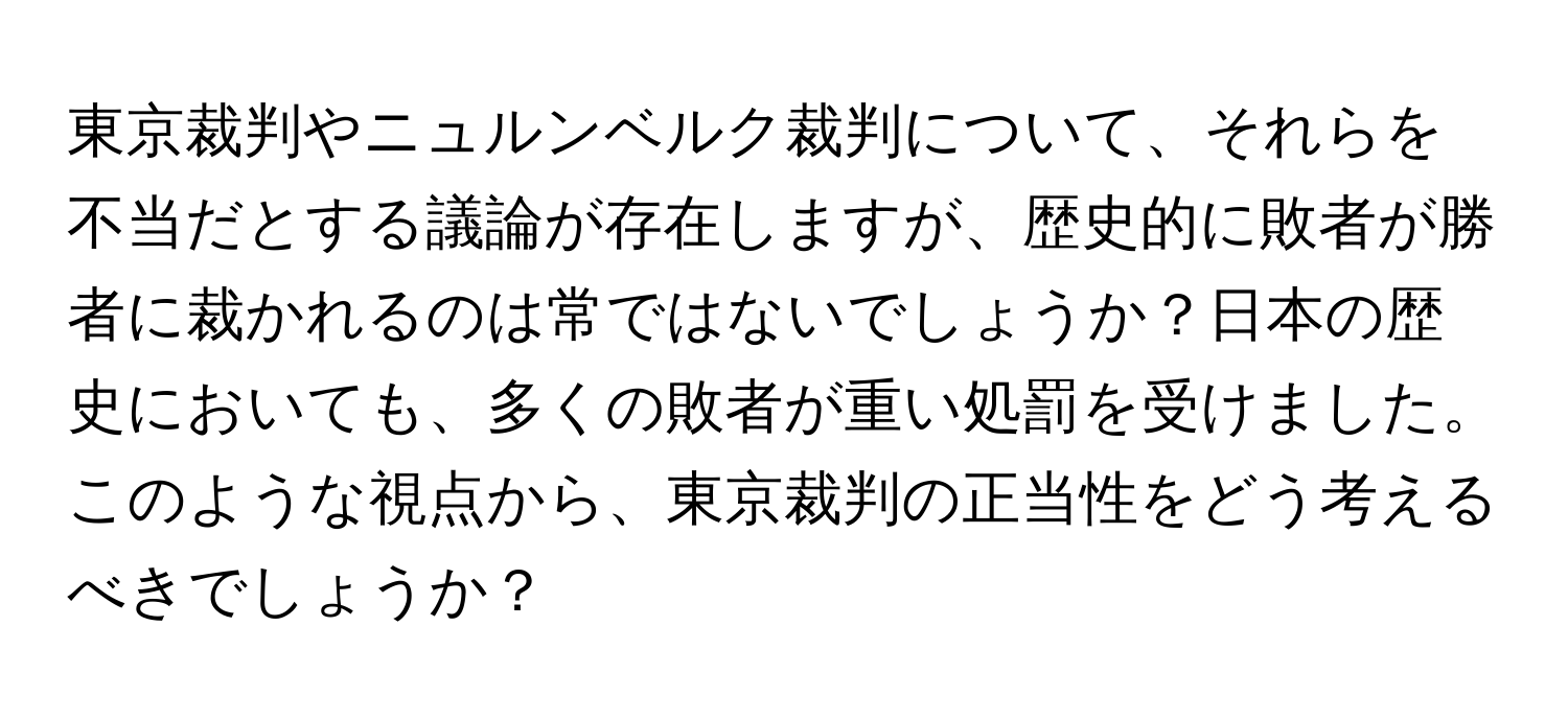 東京裁判やニュルンベルク裁判について、それらを不当だとする議論が存在しますが、歴史的に敗者が勝者に裁かれるのは常ではないでしょうか？日本の歴史においても、多くの敗者が重い処罰を受けました。このような視点から、東京裁判の正当性をどう考えるべきでしょうか？