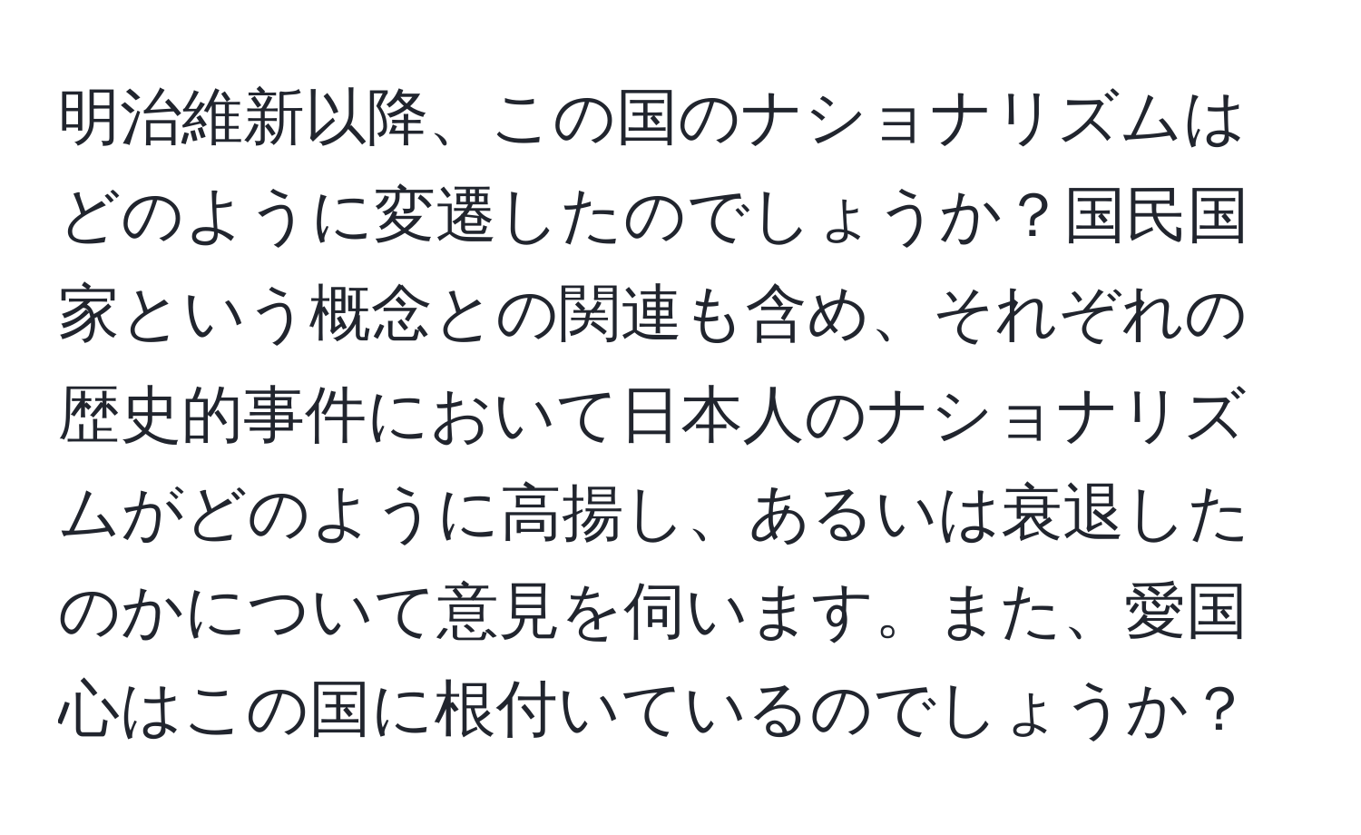 明治維新以降、この国のナショナリズムはどのように変遷したのでしょうか？国民国家という概念との関連も含め、それぞれの歴史的事件において日本人のナショナリズムがどのように高揚し、あるいは衰退したのかについて意見を伺います。また、愛国心はこの国に根付いているのでしょうか？