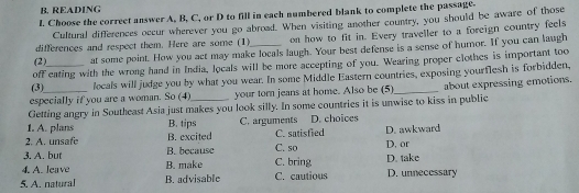 READING
L Choose the correct answer A, B, C, or D to fill in each numbered blank to complete the passage.
Cultural differences occur wherever you go abroad. When visiting another country, you should be aware of those
differences and respect them. Here are some (1) on how to fit in. Every traveller to a foreign country feels
(2) at some point. How you act may make locals laugh. Your best defense is a sense of humor. If you can laugh
off eating with the wrong hand in India, locals will be more accepting of you. Wearing proper clothes is important too
(3) _locals will judge you by what you wear. In some Middle Eastern countries, exposing yourflesh is forbidden,
especially if you are a woman. So (4) your torn jeans at home. Also be (5)
Getting angry in Southeast Asia just makes you look silly. In some countries it is unwise to kiss in public about expressing emotions.
1. A. plans B. tips C. arguments D. choices
2. A. unsafe B. excited C. satisfied D. awkward
3. A. but B. because C. so D. or
4. A. leave B. make C. bring D. take
5. A. natural B. advisable C. cautious D. unnecessary