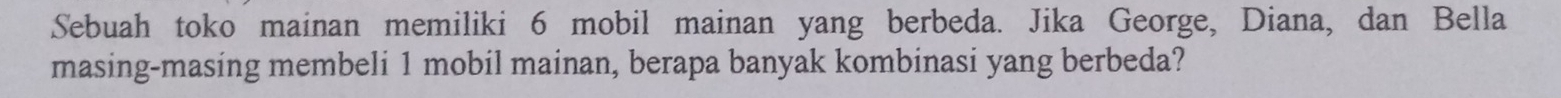 Sebuah toko mainan memiliki 6 mobil mainan yang berbeda. Jika George, Diana, dan Bella 
masing-masing membeli 1 mobil mainan, berapa banyak kombinasi yang berbeda?