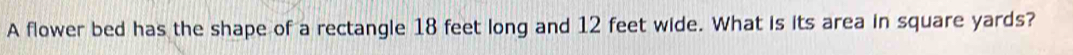 A flower bed has the shape of a rectangle 18 feet long and 12 feet wide. What is its area in square yards?