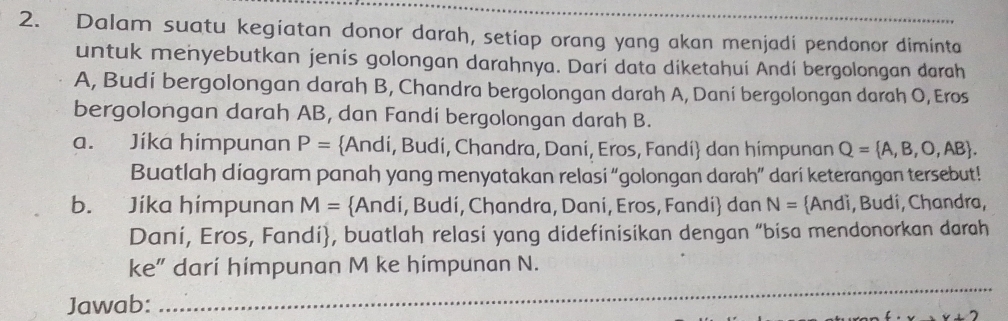 Dalam suatu kegiatan donor darah, setiap orang yang akan menjadi pendonor diminta 
untuk menyebutkan jenis golongan darahnya. Dari data diketahuí Andí bergolongan darah 
A, Budi bergolongan darah B, Chandra bergolongan darah A, Daní bergolongan darah O, Eros 
bergolongan darah AB, dan Fandi bergolongan darah B. 
a. Jíka himpunan P= Andi, Budi, Chandra, Dani, Eros, Fandi dan himpunan Q= A,B,O,AB. 
Buatlah diagram panah yang menyatakan relasi “golongan darah” dari keterangan tersebut! 
b. Jíka himpunan M= Andi, Budi, Chandra, Dani, Eros, Fandi dan N= Andì, Budí, Chandra, 
Dani, Eros, Fandi, buatlah relasi yang didefinisikan dengan “bisa mendonorkan darah 
_ 
ke” dari himpunan M ke himpunan N. 
Jawab: