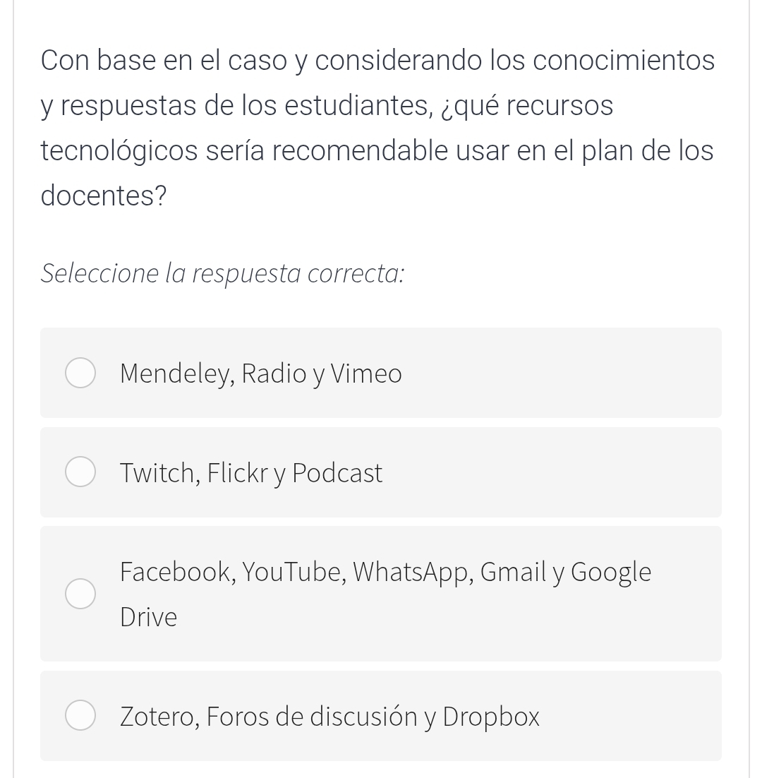 Con base en el caso y considerando los conocimientos
y respuestas de los estudiantes, ¿qué recursos
tecnológicos sería recomendable usar en el plan de los
docentes?
Seleccione la respuesta correcta:
Mendeley, Radio y Vimeo
Twitch, Flickr y Podcast
Facebook, YouTube, WhatsApp, Gmail y Google
Drive
Zotero, Foros de discusión y Dropbox