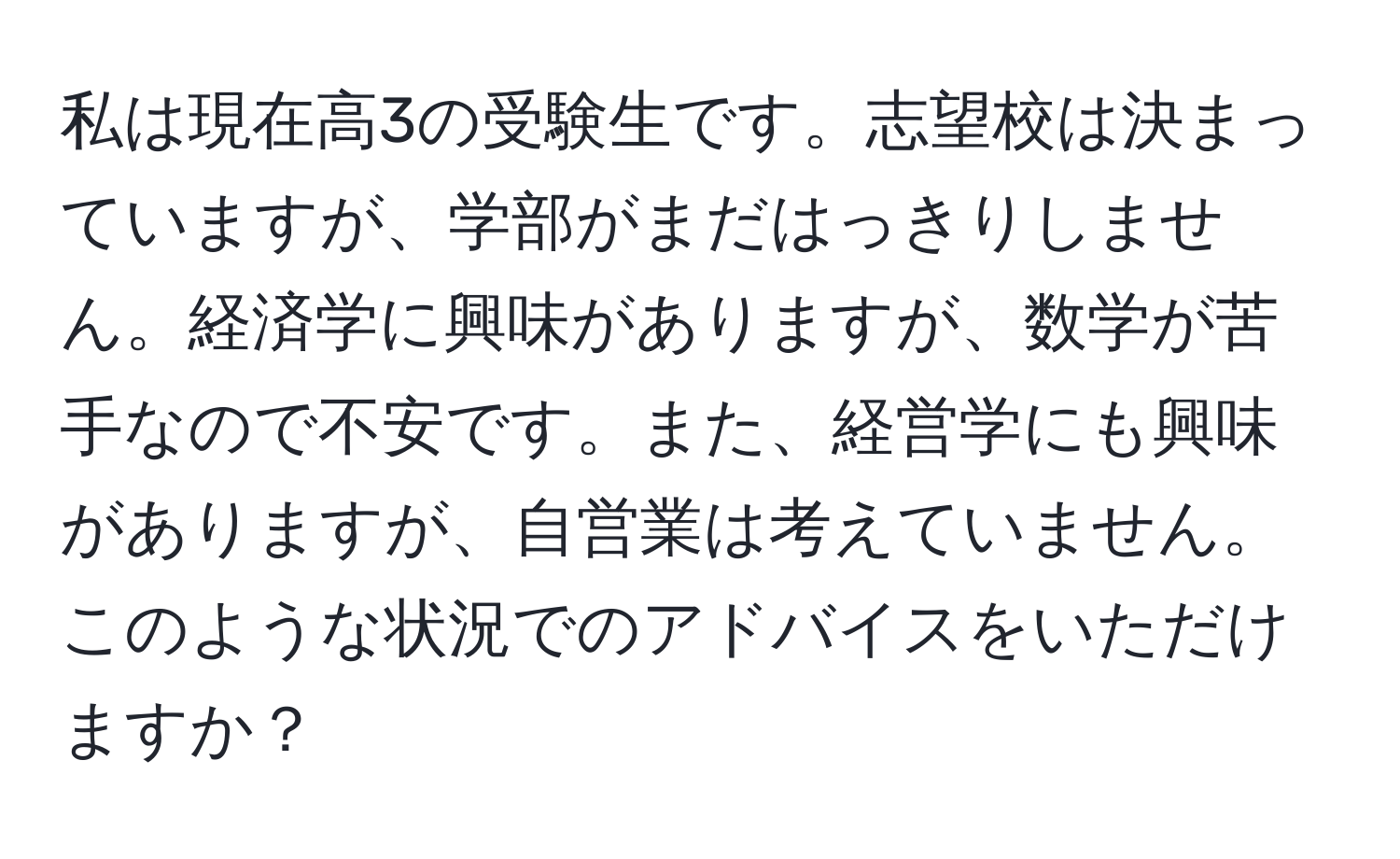 私は現在高3の受験生です。志望校は決まっていますが、学部がまだはっきりしません。経済学に興味がありますが、数学が苦手なので不安です。また、経営学にも興味がありますが、自営業は考えていません。このような状況でのアドバイスをいただけますか？