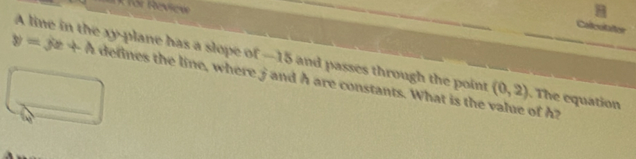 for Review 
Colculator 
A line in the xy -plane has a slope of —15 and passes through the point (0,2) The equation
y=yz+A _ defines the line, where j and h are constants. What is the value of h?
