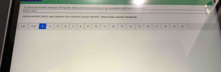 peti buah-buahan beratnya 250 kg dan setiap peti kosong beratnya 3 kg. berapakah berat buah-buaian itu ? 
İsikan disini 
IS/KAN ANGKA SAJA, agar jawaban bisa dikoreksi dengan BENAR, Tekan Enter setelah menjawab.
1 2 ✔ 3 4 5 6 7 8 9 10 11 12 13 14 15 16 17 18 19 20