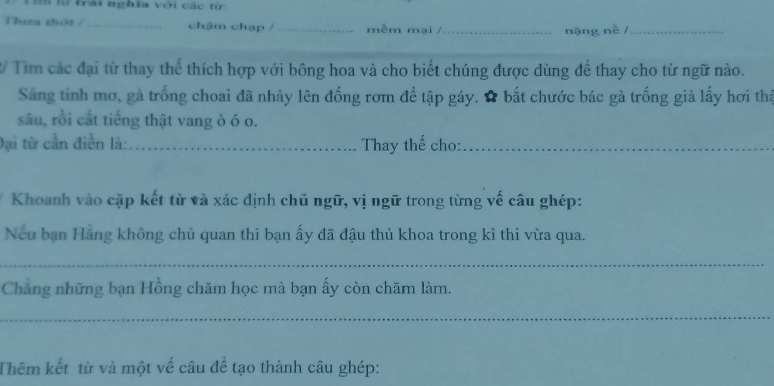 lừ trải nghĩa với các từ 
Thưa thột / _chậm chạp / _mềm mại /_ 
nặng nè /_ 
2/ Tìm các đại từ thay thể thích hợp với bông hoa và cho biết chúng được dùng để thay cho từ ngữ nào. 
Sáng tinh mơ, gà trống choai đã nhảy lên đống rơm để tập gáy. # bắt chước bác gà trống già lấy hơi thấ 
sâu, rồi cất tiếng thật vang ò ó o. 
Đại từ cần điền là: _Thay thế cho:_ 
Khoanh vào cặp kết từ và xác định chủ ngữ, vị ngữ trong từng vế câu ghép: 
Neu bạn Hằng không chủ quan thì bạn ấy đã đậu thủ khoa trong kì thi vừa qua. 
_ 
Chẳng những bạn Hồng chăm học mà bạn ấy còn chăm làm. 
_ 
Thêm kết từ và một vế câu để tạo thành câu ghép: