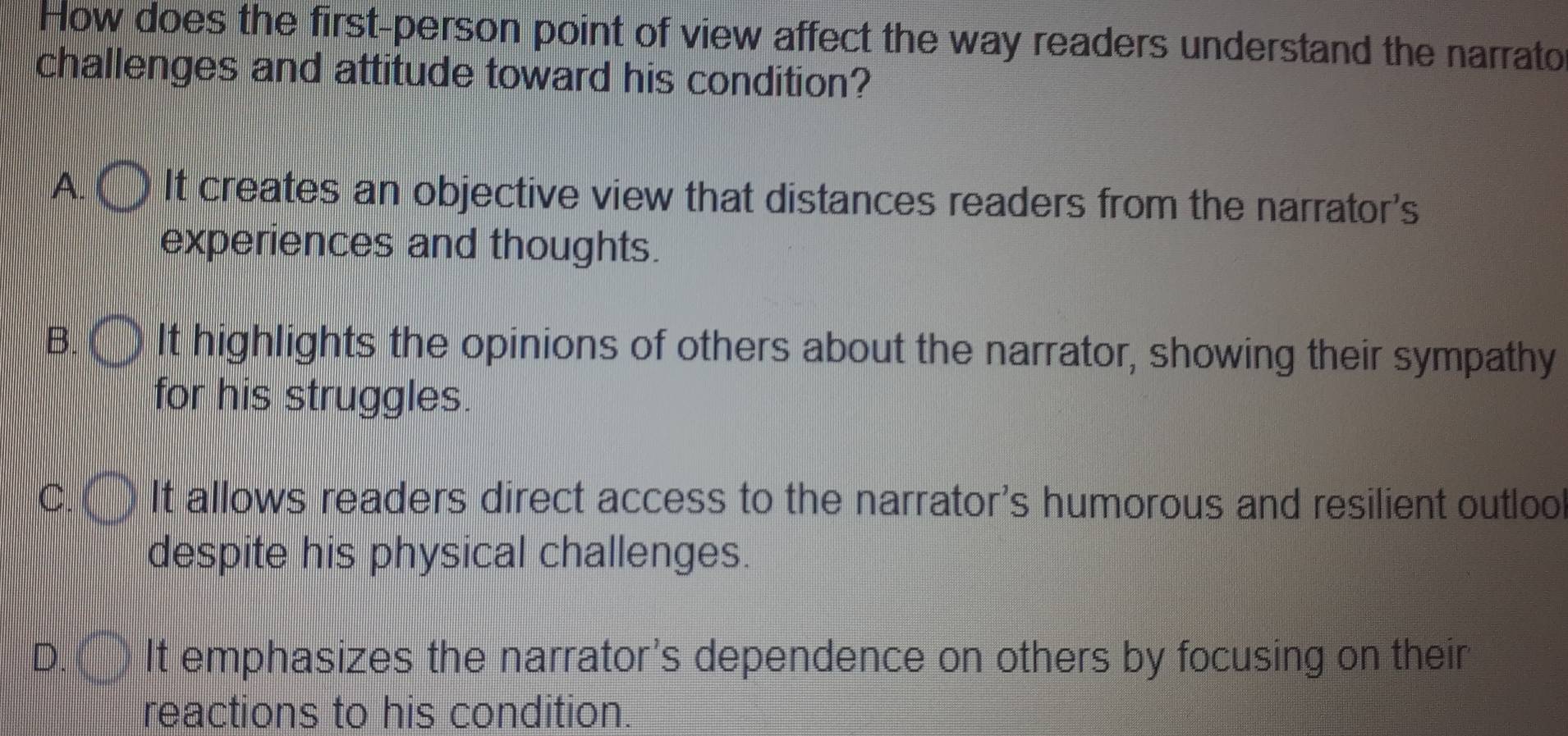 How does the first-person point of view affect the way readers understand the narrato
challenges and attitude toward his condition?
A. It creates an objective view that distances readers from the narrator's
experiences and thoughts.
B It highlights the opinions of others about the narrator, showing their sympathy
for his struggles.
C It allows readers direct access to the narrator's humorous and resilient outloo
despite his physical challenges.
D. It emphasizes the narrator's dependence on others by focusing on their
reactions to his condition.