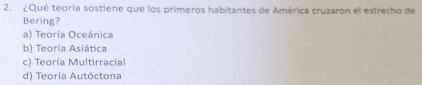 ¿Qué teoría sostiene que los primeros habitantes de América cruzaron el estrecho de
Bering?
a) Teoría Oceánica
b) Teoría Asiática
c) Teoría Multirracial
d) Teoría Autóctona