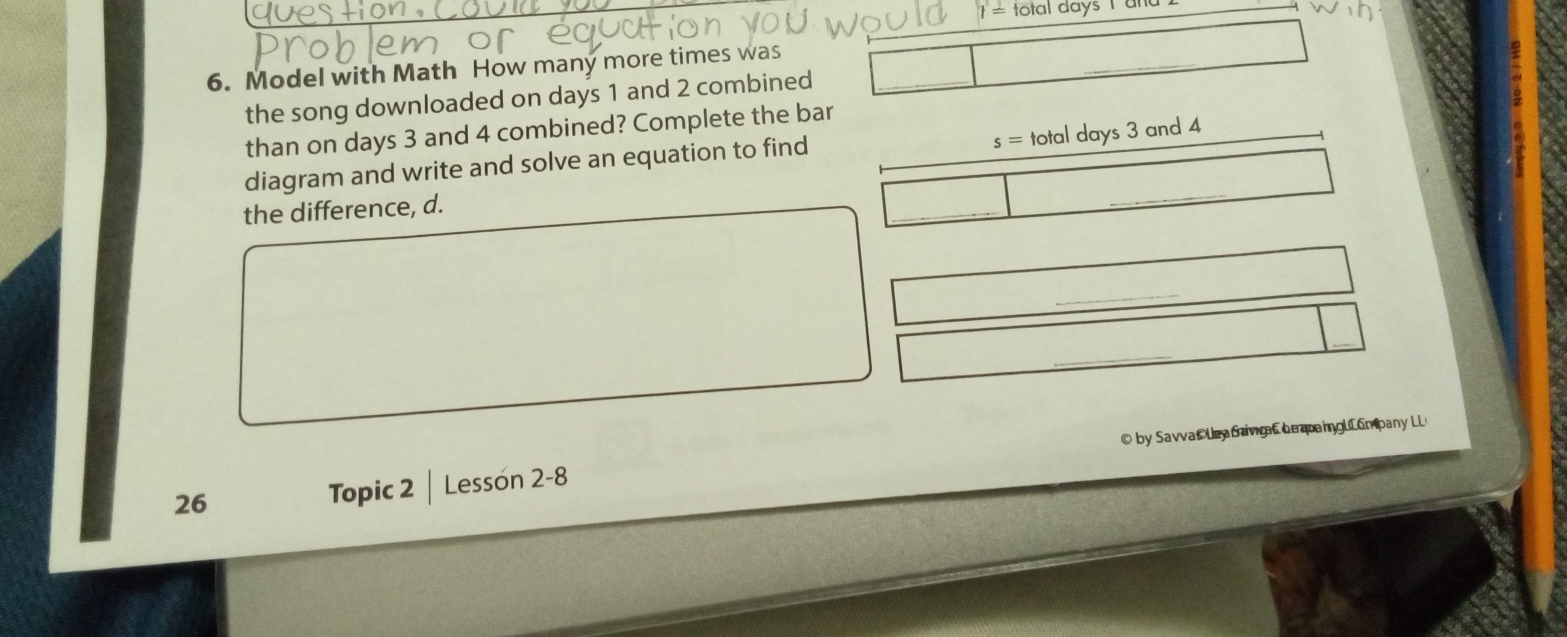 t= tot al days l ür 
6. Model with Math How many more times was 
the song downloaded on days 1 and 2 combined 
than on days 3 and 4 combined? Complete the bar
s=totaldays3
diagram and write and solve an equation to find and 4
the difference, d. 
26 Topic 2 Lessón 2-8 © by Savva Ue a Gavia Le paingULom pany LL