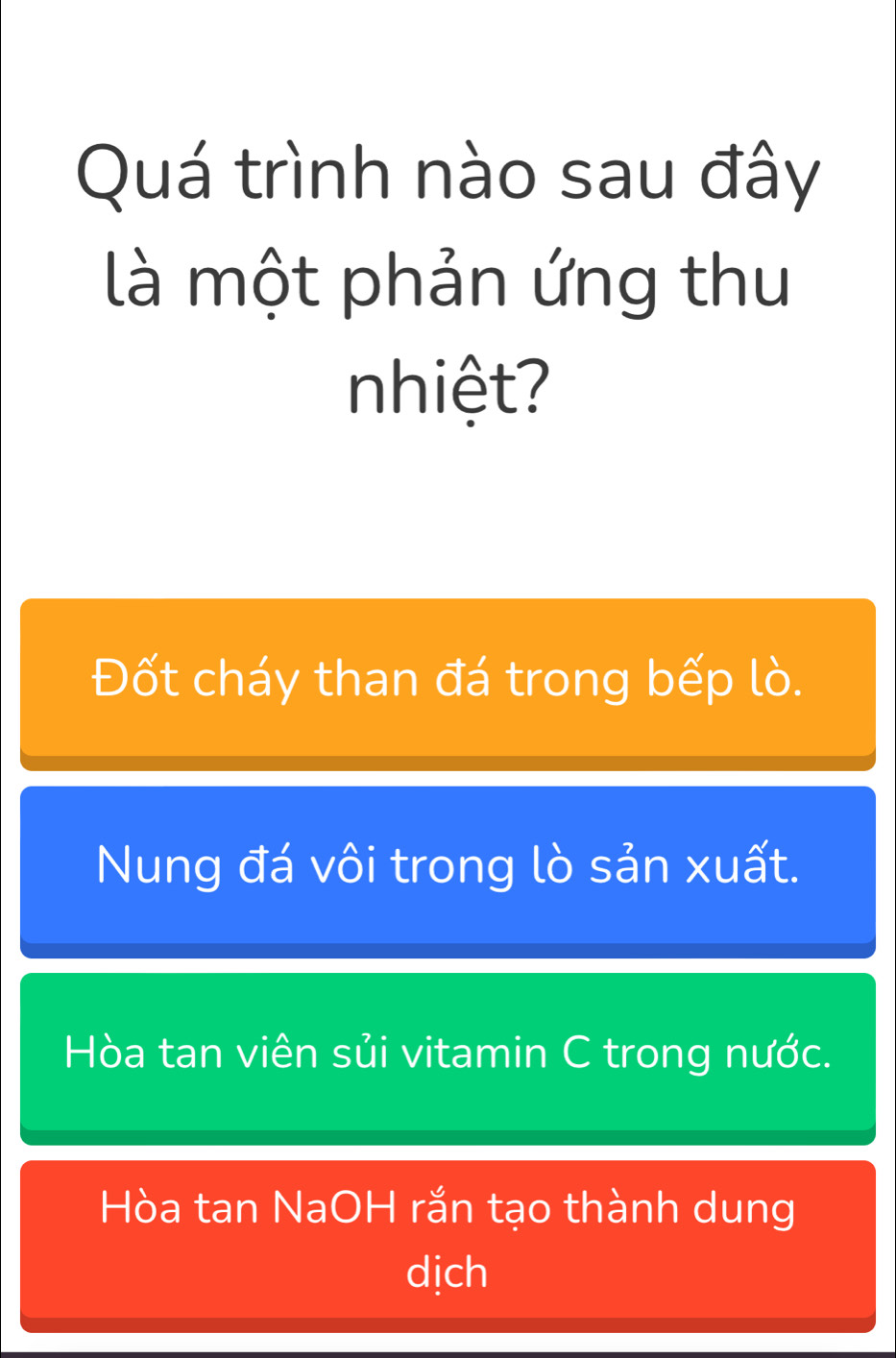 Quá trình nào sau đây
là một phản ứng thu
nhiệt?
Đốt cháy than đá trong bếp lò.
Nung đá vôi trong lò sản xuất.
Hòa tan viên sủi vitamin C trong nước.
Hòa tan NaOH rắn tạo thành dung
dịch