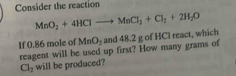 Consider the reaction
MnO_2+4HClto MnCl_2+Cl_2+2H_2O
If 0.86 mole of MnO_2 and 48.2 g of HCl react, which 
reagent will be used up first? How many grams of
Cl_2 will be produced?