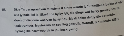 Skryf'n paragraaf van minstens 8 sinne waarin jy 'n familielid beskryf vir 
wie jy baie lief is. Skryf hoe hy/sy lyk, die dinge wat hy/sy geniet om te 
doen of die klere waarvan hy/sy hou. Maak seker dat jy die korrekte 
taalstruktuur, leestekens en spelling gebruik. Gebruik ten minste SES 
byvoeglike naamwoorde in jou beskrywing.