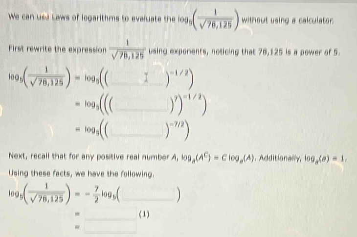 We can use Laws of logarithms to evaluate the log _5( 1/sqrt(78,125) ) without using a calculator. 
First rewrite the expression  1/sqrt(78,125)  using exponents, noticing that 78,125 is a power of 5.
log _5( 1/sqrt(78,125) )=log _5((□ ) _  )^=1/2)
_ =log _5((
)^7)^=1/2)
=log _5(( _ 
)^=7/2)
Next, recall that for any positive real number A, log _a(A^C)=Clog _a(A). Additionally, log _a(a)=1, 
Using these facts, we have the following.
log _5( 1/sqrt(78,125) )=- 7/2 log _5(□ _ 
- _(1) 
_ 
- □  □ ,□ )