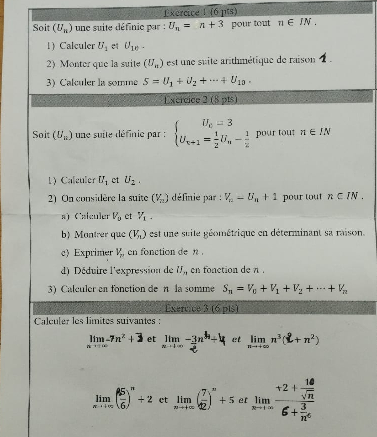 Soit (U_n) une suite définie par : U_n=n+3 pour tout n∈ IN.
1)Calculer U_1 et U_10.
2) Monter que la suite (U_n) est une suite arithmétique de raison 2 .
3) Calculer la somme S=U_1+U_2+·s +U_10.
Exercice 2 (8 pts)
Soit (U_n) une suite définie par : beginarrayl U_0=3 U_n+1= 1/2 U_n- 1/2 endarray. pour tout n∈ IN
1) Calculer U_1 et U_2.
2) On considère la suite (V_n) définie par : V_n=U_n+1 pour tout n∈ IN.
a) Calculer V_0 et V_1.
b) Montrer que (V_n) est un e suite géométrique en déterminant sa raison.
c) Exprimer V_n en fonction de n .
d) Déduire l'expression de U_n en fonction de n .
3) Calculer en fonction de η la somme S_n=V_0+V_1+V_2+·s +V_n
Exercice 3 (6 pts)
Calculer les limites suivantes :
limlimits _nto +∈fty -7n^2+3 et limlimits _nto +∈fty - 3/2 n^4+4 et ,n³(L+ n²)
limlimits _nto +∈fty ( 45/6 )^n+2 et limlimits _nto +∈fty ( 7/12 )^n+5 et limlimits _nto +∈fty frac +2+ 10/sqrt(n) 6+ 3/n^2 