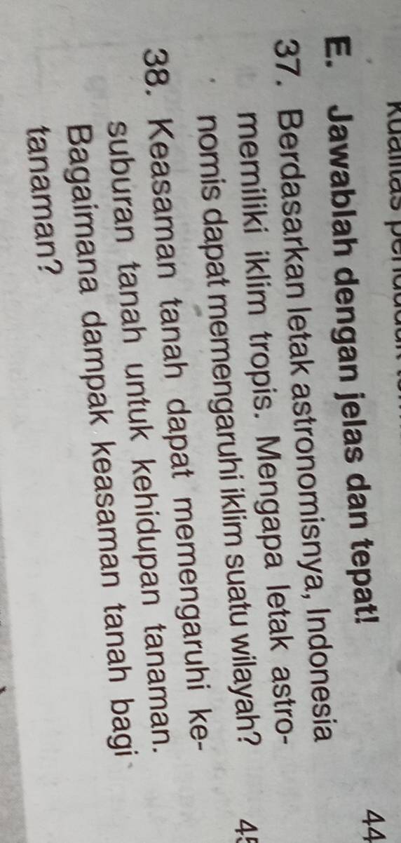 Jawablah dengan jelas dan tepat! 
44 
37. Berdasarkan letak astronomisnya, Indonesia 
memiliki iklim tropis. Mengapa letak astro- 
nomis dapat memengaruhi iklim suatu wilayah? 45 
38. Keasaman tanah dapat memengaruhi ke- 
suburan tanah untuk kehidupan tanaman. 
Bagaimana dampak keasaman tanah bagi 
tanaman?