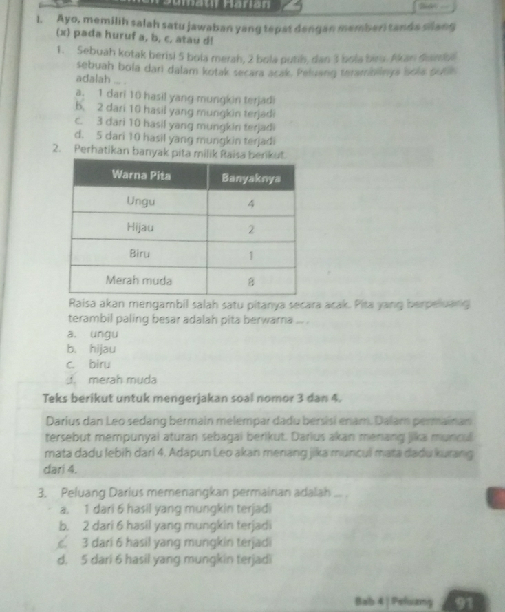 Ayo, memilih salah satu jawaban yang tepat dengan memberi tands slang
(x) pada huruf a, b, c, atau d!
1. Sebuah kotak berisi 5 bola merah, 2 bola putih, dan 3 bola biru. Akan diamb
sebuah bola dari dalam kotak secara acak. Peluang teambings sola pusk
adalah ... .
a. 1 dari 10 hasil yang mungkin terjadi
b. 2 dari 10 hasil yang mungkin terjadi
c. 3 dari 10 hasil yang mungkin terjadi
d. 5 dari 10 hasil yang mungkin terjadi
2. Perhatikan banyak pita milik 
Raisa akan mengambil salah satu pitanya secara acak. Pita yang herpeluang
terambil paling besar adalah pita berwarna ... .
a. ungu
b. hijau
c. biru. merah muda
Teks berikut untuk mengerjakan soal nomor 3 dan 4.
Darius dan Leo sedang bermain melempar dadu bersisi enam. Dalam permainan
tersebut mempunyai aturan sebagai berikut. Darius akan menang jika muncul
mata dadu lebih dari 4. Adapun Leo akan menang jika muncul mata dadu kurang
dari 4.
3. Peluang Darius memenangkan permainan adalah_
a. 1 dari 6 hasil yang mungkin terjadi
b. 2 dari 6 hasil yang mungkin terjadi
. 3 dari 6 hasil yang mungkin terjadi
d. 5 dari 6 hasil yang mungkin terjadi
Bab 4 | Peluang