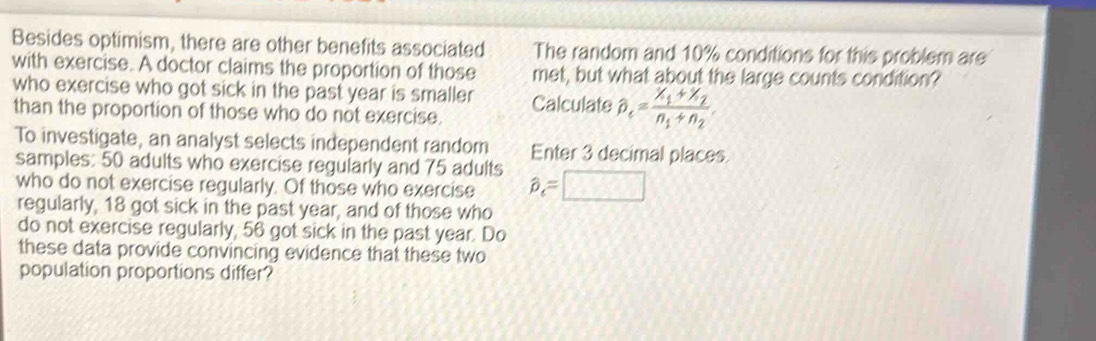 Besides optimism, there are other benefits associated The random and 10% conditions for this problem are 
with exercise. A doctor claims the proportion of those met, but what about the large counts condition? 
who exercise who got sick in the past year is smaller Calculate hat p_e=frac x_1+x_2n_1+n_2. 
than the proportion of those who do not exercise. 
To investigate, an analyst selects independent random Enter 3 decimal places 
samples: 50 adults who exercise regularly and 75 adults 
who do not exercise regularly. Of those who exercise hat p_e=□
regularly, 18 got sick in the past year, and of those who 
do not exercise regularly, 56 got sick in the past year. Do 
these data provide convincing evidence that these two 
population proportions differ?