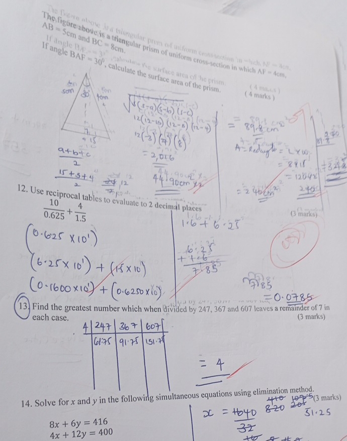 AB=5cm Hangle 
and BC=8cm. 
a alsowe ir a tsiengular prem of uniform cross section in whch N-4cn. 
The figure above is a triangular prism of uniform cross-section in whic AF=4cm, 
Ifangle BAF=30° calculate the surface area of the prism. 
uset surface area of the prism . 
( 4 ma.cs ) 
( 4 marks ) 
12. Use reciprocal tables to evaluate to 2 decimal places
 10/0.625 + 4/1.5 
(3 marks) 
13. Find the greatest number which when divided by 247, 367 and 607 leaves a remainder of 7 in 
each case. (3 marks) 
14. Solve for x and y in the following simultaneous equations using elimination method. 
(3 marks)
8x+6y=416
4x+12y=400