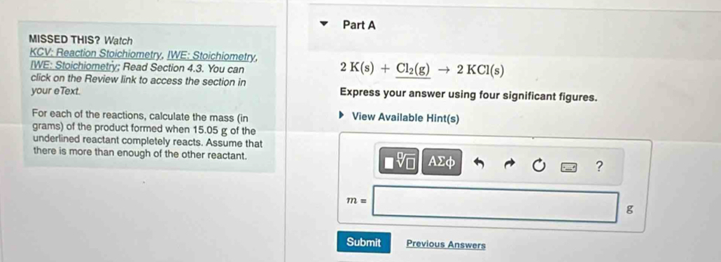 MISSED THIS? Watch 
KCV: Reaction Stoichiometry, IWE: Stoichiometry, 
IWE: Stoichiometry; Read Section 4.3. You can
2K(s)+Cl_2(g)to 2KCl(s)
click on the Review link to access the section in 
your eText. Express your answer using four significant figures. 
For each of the reactions, calculate the mass (in View Available Hint(s)
grams) of the product formed when 15.05 g of the 
underlined reactant completely reacts. Assume that 
there is more than enough of the other reactant. Asumlimits phi ?
m=
g
Submit Previous Answers