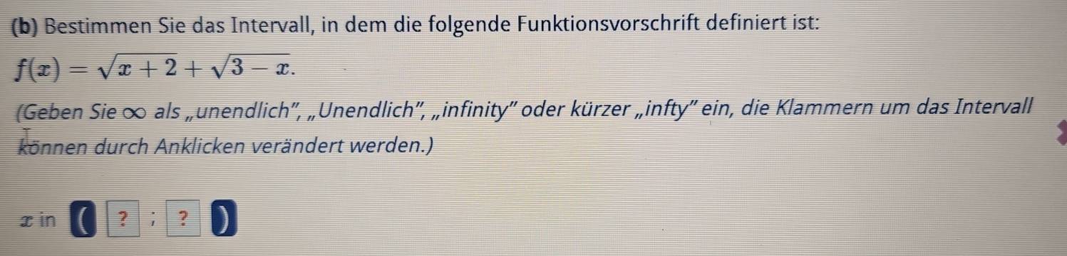 Bestimmen Sie das Intervall, in dem die folgende Funktionsvorschrift definiert ist:
f(x)=sqrt(x+2)+sqrt(3-x). 
(Geben Sie ∞ als „unendlich', „Unendlich'', „infinity'' oder kürzer „infty”' ein, die Klammern um das Intervall 
können durch Anklicken verändert werden.)
x in ? ; ?