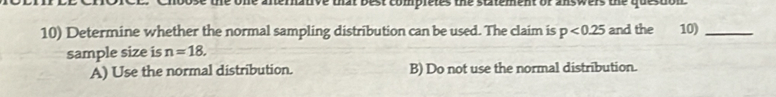 ose the one afternative that best completes the statement or answers the question 
10) Determine whether the normal sampling distribution can be used. The claim is p<0.25 and the 10)_
sample size is n=18.
A) Use the normal distribution. B) Do not use the normal distribution.