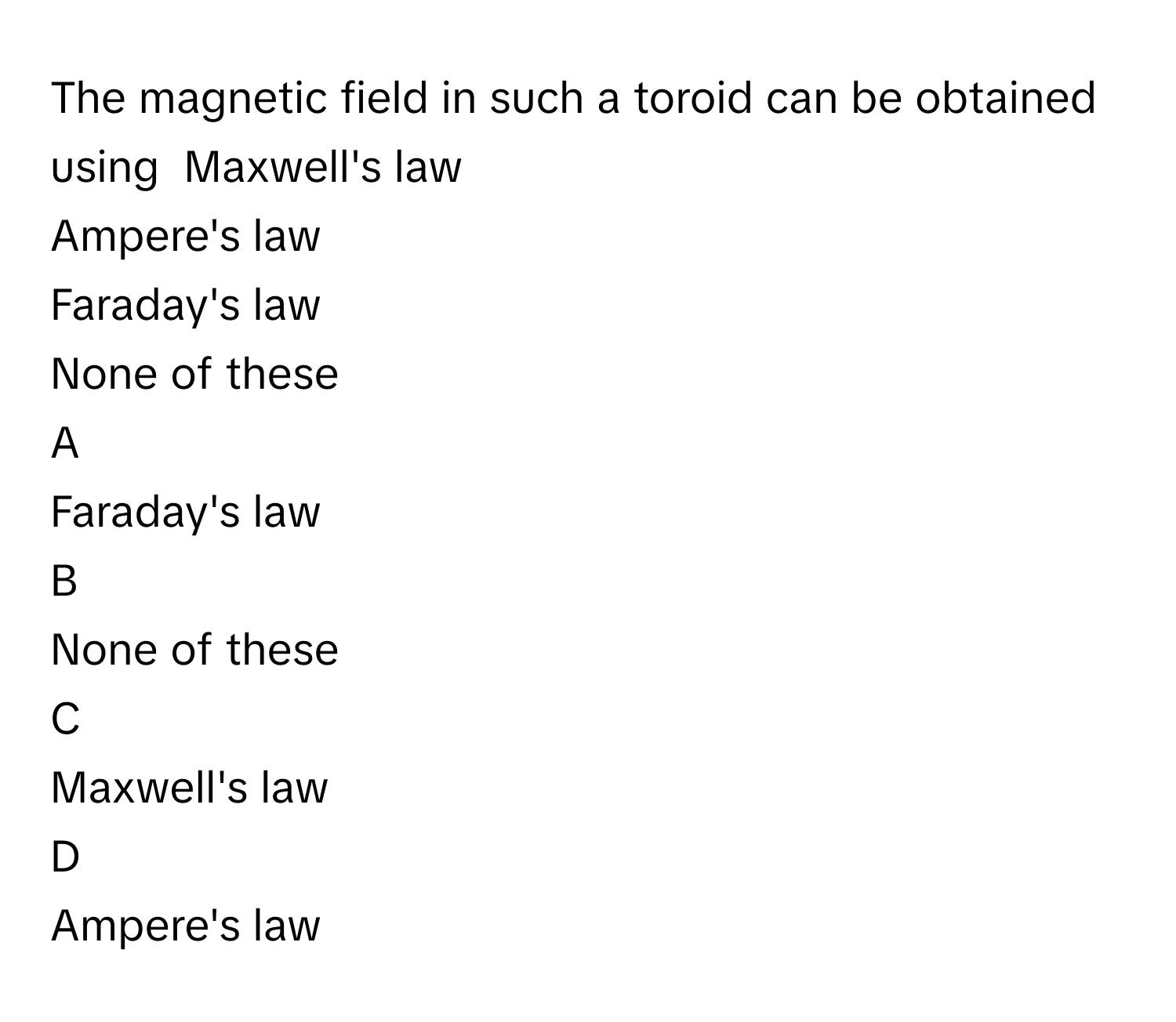 The magnetic field in such a toroid can be obtained using  Maxwell's law
Ampere's law
Faraday's law
None of these

A  
Faraday's law 


B  
None of these 


C  
Maxwell's law 


D  
Ampere's law