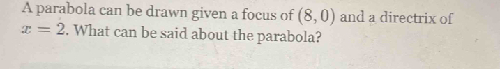 A parabola can be drawn given a focus of (8,0) and a directrix of
x=2. What can be said about the parabola?