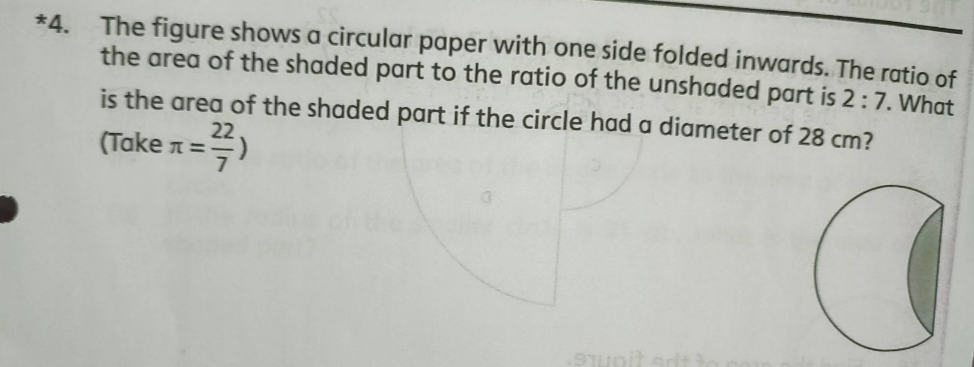 The figure shows a circular paper with one side folded inwards. The ratio of 
the area of the shaded part to the ratio of the unshaded part is 2:7. What 
is the area of the shaded part if the circle had a diameter of 28 cm? 
(Take π = 22/7 )