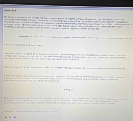 No Brasil, anualmente são criadas milhares de empresas e, ao mesmo tempo, outra grande quantidade delas tem suas
atividades encerradas. Os dados disponíveis dão conta de que somente 9% das empresas abertas conseguem ultrapassar a
marca de cinco anos em atividade. Se formos averiguar esse fenômeno, fatalmente encontraremos na falta do planejamento a
principal causa. O planejamento sempre visa a uma ação futura. A partir dele, o administrador pode organizar, dirigir e
controlar as atividades da empresa, sempre tendo em mente os objetivos a serem alcançados
Adaptado de CASTCUONI, 3 A. de M. Orgenização empresanal coneartos, modilos, preneçamento, tecricas de gestão a nomuis da quandade. São Pauo: Érica, 2014
Diante disso, analise a situação a seguir.
Almir quer realizar o sonho de ter seu próprio negócio, uma confecção. Para isso, está disposto a investir suas economias e
abraçar essa nova empreitada. Porém, ele tem consciência de que precisa avaliar muito bem o mercado e, principalmente,
planejar as ações necessárias para concretizar sua tão almejada realização
Diante do exposto sobre planejamento e do caso apresentado, avalie as asserções a seguir e a relação proposta entre elas.
I. Almir deverá planejar todo o processo esperado para sua confecção, a fim de entender quais serão os recursos materiais
humanos e financeiros necessários para seu negócio, visualizando um cenário futuro e listando todas as ações e os
procedimentos necessários para atingir seus objetivos.
PORQUE
II. O processo de planejamento envolverá toda a preparação de um plano, baseado em métodos e diretrizes para tomadas de
deciões, transformando-se em um instrumento fundamental para que se obterham os resultados dese ados, com
características sistêmicas, pois considera a totalidade da empresa e suas interações com fornecedores e clientes
A respelto dessas asserções, assinale a opção correta
"