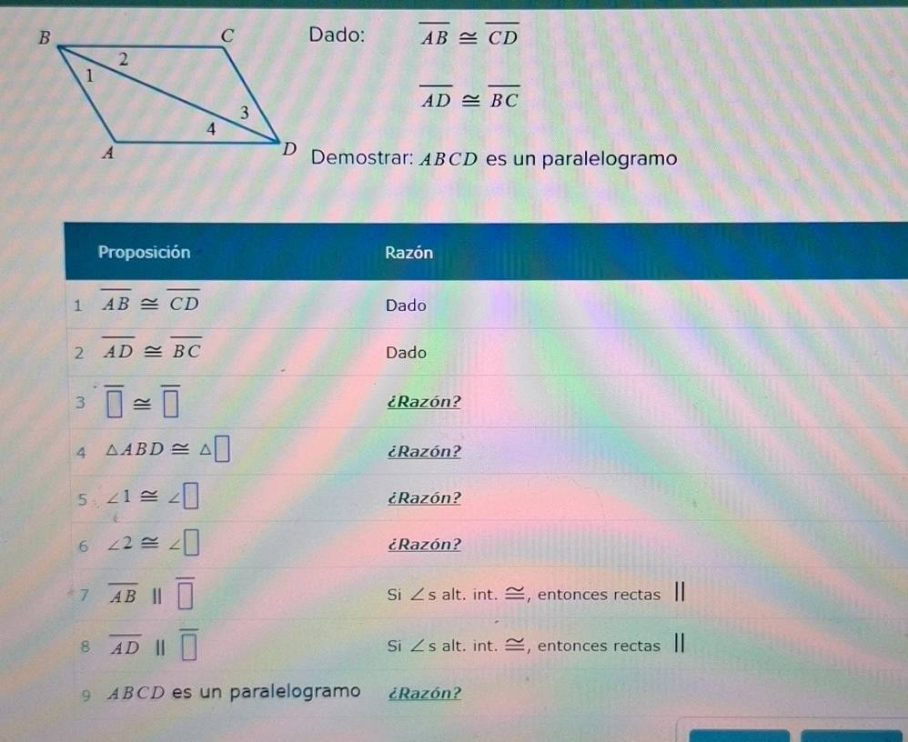 Dado: overline AB≌ overline CD
overline AD≌ overline BC
Demostrar: ABCD es un paralelogramo
Proposición Razón
1 overline AB≌ overline CD
Dado
2 overline AD≌ overline BC
Dado
3 overline □ ≌ overline □  ¿Razón?
4 △ ABD≌ △ □ ¿Razón?
5 ∠ 1≌ ∠ □ ¿Razón?
6 ∠ 2≌ ∠ □ ¿Razón?
7 overline AB overline □  Si ∠ salt. int. —, entonces rectas
Si
8 overline AD 11 overline □  ∠ s alt. int. —, entonces rectas
9 ABCD es un paralelogramo ¿Razón?