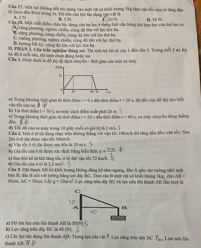Một lực không đổi tác dụng vào một vật có khối lượng 5kg làm vận tốc của nó tăng dần
từ 2m/s đến 8m/s trong 3s. Độ lớn của lực tác dụng vào vật là
A. 2 N. B. 5 N. C. 10 N. D. 50 N.
Câu 18. Một chất điểm chịu tác dụng của ba lực ở trang thái cân bằng khi hợp lực của hai lực có
A cùng phương, ngược chiều, cùng độ lớn với lực thứ ba.
B. cùng phương, cùng chiều, cùng độ lớn với lực thứ ba.
C. vuông phương, ngược chiều, cùng độ lớn với lực thứ ba.
D. hướng bất kỳ, cùng độ lớn với lực thứ ba.
II. PHAN 2. Câu trắc nghiệm đúng sai. Thí sinh trả lời từ câu 1 đến câu 4. Trong mỗi ý a). b).
c). d) ở mỗi câu, thí sinh chọn đúng hoặc sai
Câu 1. Hình dưới là đồ thị độ dịch chuyển - thời gian của một xe máy.
d(m)
20
o 20 60 70 r (s)
a) Trong khoảng thời gian từ thời điểm t=0 s đến thời điểm t=20 s, độ dốc của đồ thị cho biết
vận tốc của xe.
b) Tại thời điểm t=70s 3, xe máy cách điểm xuất phát 20 m.
c) Trong khoảng thời gian từ thời điểm t=20 s đến thời điểm t=60s , xe máy chuyển động thẳng
đều.
d) Tốc độ của xe máy trong 10 giây cuối có giá trị là 2 m/s.
Câu 2. Một ô tô tải đang chạy trên đường thẳng với vận tốc 18km/h thì tăng dần đều vận tốc. Sau
20s ô tô đạt được vận tốc 36km/h.
a) Vận tốc ô tô đạt được sau 40s là 20 m/s.
b) Gia tốc của ô tô được xác định bằng biểu thức a=frac v-v_ot
c) Sau 60s kể từ khi tăng tốc, ô tô đạt vận tốc 72 km/h.
d) Gia tốc của ô tô là 2,5m/s^2
Câu 3. Đặt thanh AB có khối lượng không đáng kể nằm ngang, đầu A gắn vào tường nhờ một
bản lề, đầu B nối với tường bằng sợi dây BC. Treo vào B một vật có khối lượng 3kg, cho AB=
40cm, AC=30cm. Lấy g=10m/s^2 *. Lực căng trên dây BC và lực nén lên thanh AB lần lượt là
a) Độ lớn lực nén lên thanh AB là 50(N)
b) Lực căng trên dây BC là 40 (N)
c) Các lực tác dụng lên thanh AB: Trọng lực của vật vector P , Lực căng trên dây BC vector T_BC , Lực nén lên
thanh AB: vector N