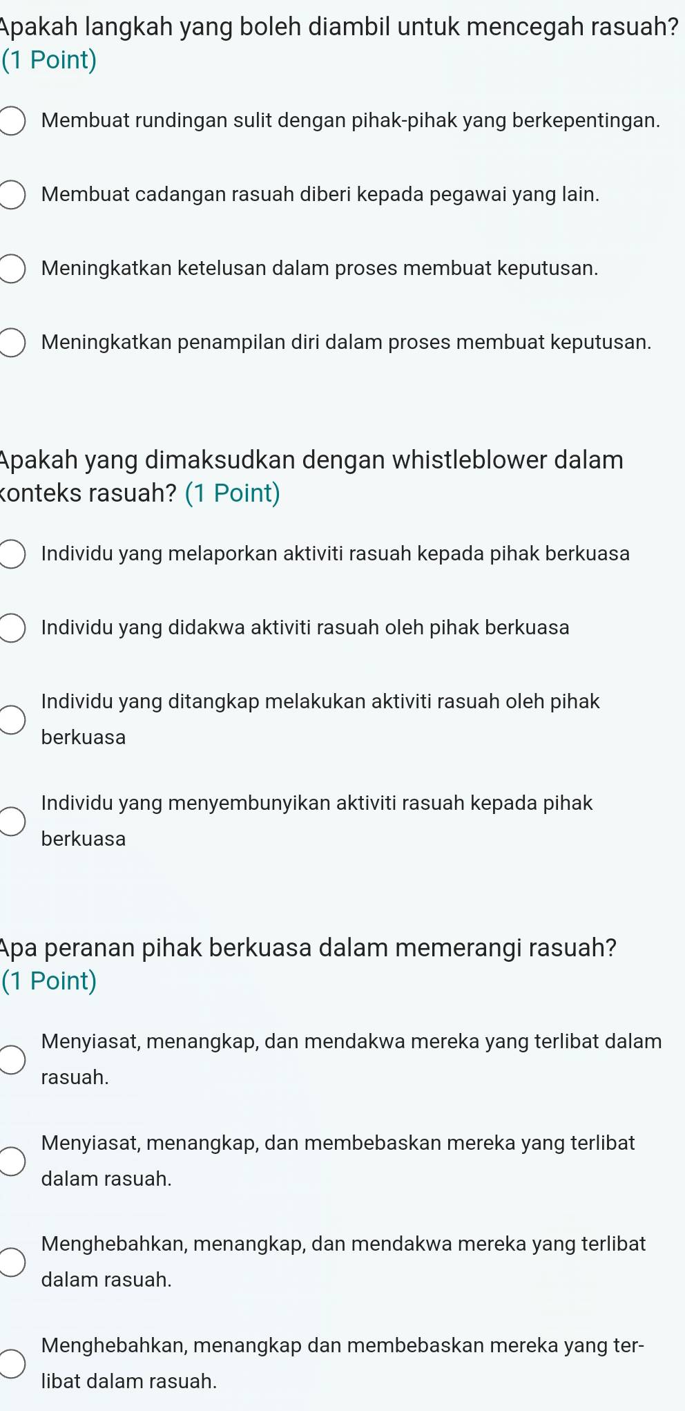 Apakah langkah yang boleh diambil untuk mencegah rasuah?
(1 Point)
Membuat rundingan sulit dengan pihak-pihak yang berkepentingan.
Membuat cadangan rasuah diberi kepada pegawai yang lain.
Meningkatkan ketelusan dalam proses membuat keputusan.
Meningkatkan penampilan diri dalam proses membuat keputusan.
Apakah yang dimaksudkan dengan whistleblower dalam
konteks rasuah? (1 Point)
Individu yang melaporkan aktiviti rasuah kepada pihak berkuasa
Individu yang didakwa aktiviti rasuah oleh pihak berkuasa
Individu yang ditangkap melakukan aktiviti rasuah oleh pihak
berkuasa
Individu yang menyembunyikan aktiviti rasuah kepada pihak
berkuasa
Apa peranan pihak berkuasa dalam memerangi rasuah?
(1 Point)
Menyiasat, menangkap, dan mendakwa mereka yang terlibat dalam
rasuah.
Menyiasat, menangkap, dan membebaskan mereka yang terlibat
dalam rasuah.
Menghebahkan, menangkap, dan mendakwa mereka yang terlibat
dalam rasuah.
Menghebahkan, menangkap dan membebaskan mereka yang ter-
libat dalam rasuah.