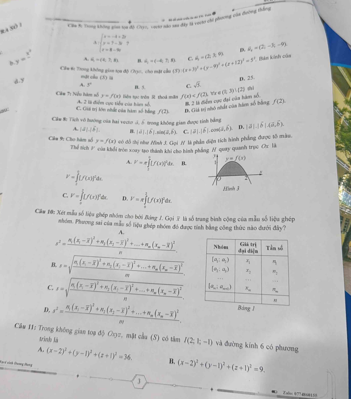 Bờ dồ phát tổa đa thi FN. Pudia
ra Số 1
Cần 5: Trong không giam tọa độ Oayz, vecro nào sau đây là vecto chỉ phương của đường thắng
Delta _1beginarrayl x=-4 y=7-3t z=8-9t-9
D. vector n_4=(2;-3;-9).
y=x^t
b.
A. widehat n_2=(4;7;8) B. hat u_2=(-4;7;8). C. vector u_3=(2;3;9).
Câu 6: Trong không gian tọa độ Q=, cho mặt cầu (S):(x+3)^2+(y-9)^2+(z+12)^2=5^2 , Bán kính của
d. y
mặt cầu (S) là D. 25.
A. 5^4 B. 5.
C. sqrt(5).
Câu 7: Nếu hàm số y=f(x) liên tục trên R thoả mãn f(x) , ∀r ∈ (1;3)  2  thì
A. 2 là điểm cực tiểu của hàm số.
B. 2 là điểm cực đại của hàm số.
au:
C. Giá trị lớn nhất của hàm số bằng f(2). D. Giá trị nhỏ nhất của hàm số bằng f(2).
Cầu 8: Tích vô hướng của hai vectơ đ, vector b trong không gian được tính bằng |vector a|.|vector b|.(vector a,vector b).
A. |vector a|.|vector b|. B. |vector a|.|vector b|.sin (vector a,vector b). C. |vector a|.|vector b|.cos (vector a,vector b). D.
Câu 9: Cho hàm số y=f(x) có đồ thị như Hình 3. Gọi H là phần diện tích hình phẳng được tô màu.
Thể tích V của khối tròn xoay tạo thành khi cho hình phẳng H quay quanh trục Ox là
A. V=π ∈tlimits _2^(0[f(x)]^2)dx. B.
V=∈tlimits _2^(0[f(x)]^2)dx.
C. V=∈tlimits _0^(2[f(x)]^2)dx. D. V=π ∈tlimits _0^(2[f(x)]^2)dx.
Câu 10: Xét mẫu số liệu ghép nhóm cho bởi Bảng I. Gọi x là số trung bình cộng của mẫu số liệu ghép
nhóm. Phương sai của mẫu số liệu ghép nhóm đó được tính bằng công thức nào dưới đây?
A.
s^2=frac n_1(x_1-overline x)^2+n_2(x_2-overline x)^2+...+n_m(x_m-overline x)^2n.
B. s=sqrt(frac n_1)(x_1-overline x)^2+n_2(x_2-overline x)^2+...+n_m(x_m-overline x)^2m.
C, s=sqrt(frac n_1)(x_1-overline x)^2+n_2(x_2-overline x)^2+...+n_m(x_m-overline x)^2n.
D. s^2=frac n_1(x_1-overline x)^2+n_2(x_2-overline x)^2+...+n_m(x_m-overline x)^2m.
Câu 11: Trong không gian toạ độ Oxyz, mặt cầu (S) có tâm I(2;1;-1) và đường kính 6 có phương
trình là
A. (x-2)^2+(y-1)^2+(z+1)^2=36. B. (x-2)^2+(y-1)^2+(z+1)^2=9.
Vord xinh Duong Hung
3 Zalo: 0774860155