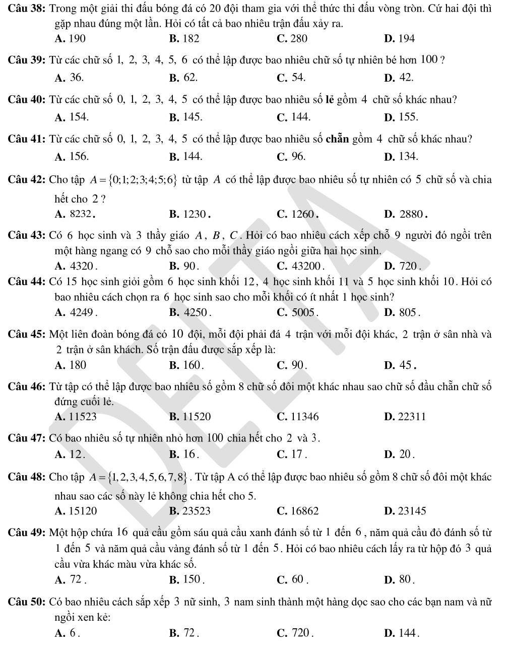 Trong một giải thi đấu bóng đá có 20 đội tham gia với thể thức thi đấu vòng tròn. Cứ hai đội thì
gặp nhau đúng một lần. Hỏi có tất cả bao nhiêu trận đấu xảy ra.
A. 190 B. 182 C. 280 D. 194
Câu 39: Từ các chữ số 1, 2, 3, 4, 5, 6 có thể lập được bao nhiêu chữ số tự nhiên bé hơn 100 ?
A. 36. B. 62. C. 54. D. 42.
Câu 40: Từ các chữ số 0, 1, 2, 3, 4, 5 có thể lập được bao nhiêu số lẻ gồm 4 chữ số khác nhau?
A. 154. B. 145. C. 144. D. 155.
Câu 41: Từ các chữ số 0, 1, 2, 3, 4, 5 có thể lập được bao nhiêu số chẵn gồm 4 chữ số khác nhau?
A. 156. B. 144. C. 96. D. 134.
Câu 42: Cho tập A= 0;1;2;3;4;5;6 từ tập A có thể lập được bao nhiêu số tự nhiên có 5 chữ số và chia
hết cho 2 ?
A. 8232. B. 1230 . C. 1260 . D. 2880 .
Câu 43: Có 6 học sinh và 3 thầy giáo A, B, C. Hỏi có bao nhiêu cách xếp chỗ 9 người đó ngồi trên
một hàng ngang có 9 chỗ sao cho mỗi thầy giáo ngồi giữa hai học sinh.
A. 4320 . B. 90 . C. 43200 . D. 720 .
Câu 44: Có 15 học sinh giỏi gồm 6 học sinh khối 12, 4 học sinh khối 11 và 5 học sinh khối 10. Hỏi có
bao nhiêu cách chọn ra 6 học sinh sao cho mỗi khối có ít nhất 1 học sinh?
A. 4249 . B. 4250 . C. 5005 . D. 805 .
Câu 45: Một liên đoàn bóng đá có 10 đội, mỗi đội phải đá 4 trận với mỗi đội khác, 2 trận ở sân nhà và
2 trận ở sân khách. Số trận đấu được sắp xếp là:
A. 180 B. 160. C. 90 . D. 45 .
Câu 46: Từ tập có thể lập được bao nhiêu số gồm 8 chữ số đôi một khác nhau sao chữ số đầu chẵn chữ số
đứng cuối lẻ.
A. 11523 B. 11520 C. 11346 D. 22311
Câu 47: Có bao nhiêu số tự nhiên nhỏ hơn 100 chia hết cho 2 và 3.
A. 12. B. 16 . C. 17 . D. 20 .
Câu 48: Cho tập A= 1,2,3,4,5,6,7,8. Từ tập A có thể lập được bao nhiêu số gồm 8 chữ số đôi một khác
nhau sao các số này lẻ không chia hết cho 5.
A. 15120 B. 23523 C. 16862 D. 23145
Câu 49: Một hộp chứa 16 quả cầu gồm sáu quả cầu xanh đánh số từ 1 đến 6, năm quả cầu đỏ đánh số từ
1 đến 5 và năm quả cầu vàng đánh số từ 1 đến 5. Hỏi có bao nhiêu cách lấy ra từ hộp đó 3 quả
cầu vừa khác màu vừa khác số.
A. 72 . B. 150 . C. 60 . D. 80 .
Câu 50: Có bao nhiêu cách sắp xếp 3 nữ sinh, 3 nam sinh thành một hàng dọc sao cho các bạn nam và nữ
ngồi xen kẻ:
A. 6 . B. 72 . C. 720 . D. 144 .