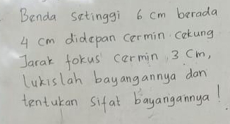 Benda satinggi 6 cm berada
4 cm didepan cermin cokung 
Jarak fokus carmin 3 Cm, 
Lukislah bayangannya dan 
tentukan sifat bayangainya!