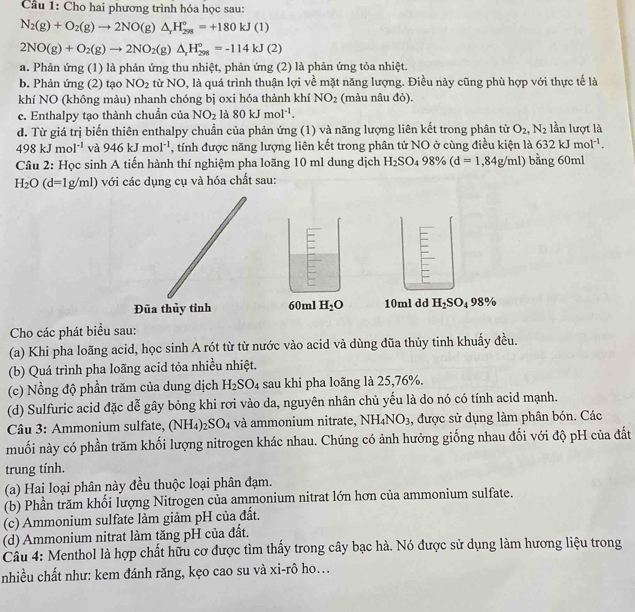 Cầu 1: Cho hai phương trình hóa học sau:
N_2(g)+O_2(g)to 2NO(g)△ _1H_(298)°=+180kJ(1)
2NO(g)+O_2(g)to 2NO_2(g)△ _rH_(298)°=-114kJ(2)
a. Phản ứng (1) là phản ứng thu nhiệt, phản ứng (2) là phản ứng tỏa nhiệt.
b. Phản ứng (2) tạo NO_2 từ NO, là quá trình thuận lợi về mặt năng lượng. Điều này cũng phù hợp với thực tế là
khí NO (không màu) nhanh chóng bị oxi hóa thành khí NO_2 (màu nâu đỏ).
c. Enthalpy tạo thành chuẩn của NO_2 là 80kJmol^(-1).
d. Từ giá trị biến thiên enthalpy chuẩn của phản ứng (1) và năng lượng liên kết trong phân từ O_2,N_2 lần lượt là
498kJmol^(-1) và 946kJmol^(-1) , tính được năng lượng liên kết trong phân tử NO ở cùng điều kiện là 632kJmol^(-1).
Câu 2: Học sinh A tiến hành thí nghiệm pha loãng 10 ml dung dịch H_2SO_498% (d=1,84g/ml) bằng 60ml
H_2O(d=1g/ml) với các dụng cụ và hóa chất sau:
60ml H_2O 10ml dd H_2SO_498%
Cho các phát biểu sau:
(a) Khi pha loãng acid, học sinh A rót từ từ nước vào acid và dùng đũa thủy tinh khuẩy đều.
(b) Quá trình pha loãng acid tỏa nhiều nhiệt.
(c) Nồng độ phần trăm của dung dịch H_2SO_4 sau khi pha loãng là 25,76%.
(d) Sulfuric acid đặc dễ gây bỏng khi rơi vào da, nguyên nhân chủ yếu là do nó có tính acid mạnh.
Câu 3: Ammonium sulfate, (NH_4) _2SO_4 và ammonium nitrate, NH_4NO_3 , được sử dụng làm phân bón. Các
muối này có phần trăm khối lượng nitrogen khác nhau. Chúng có ảnh hưởng giống nhau đối với độ pH của đất
trung tính.
(a) Hai loại phân này đều thuộc loại phân đạm.
(b) Phần trăm khối lượng Nitrogen của ammonium nitrat lớn hơn của ammonium sulfate.
(c) Ammonium sulfate làm giảm pH của đất.
(d) Ammonium nitrat làm tăng pH của đất.
Câu 4: Menthol là hợp chất hữu cơ được tìm thấy trong cây bạc hà. Nó được sử dụng làm hương liệu trong
nhiều chất như: kem đánh răng, kẹo cao su và xi-rô ho...