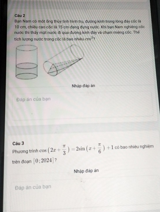 Bạn Nam có một ống thủy tinh hình trụ, đường kính trong lòng đáy cốc là
10 cm, chiều cao cốc là 15 cm đang đựng nước. Khi bạn Nam nghiêng cốc 
nước thì thấy mặt nước đi qua đường kính đáy và chạm miệng cốc. Thế 
tích lượng nước trong cốc là bao nhiêu cm^3 ? 
Nhập đáp án 
Đáp án của bạn 
Câu 3 
Phương trình cos (2x+ π /3 )=2sin (x+ π /6 )+1 có bao nhiêu nghiệm 
trên đoạn [0;2024] ? 
Nhập đáp án 
Đáp án của bạn