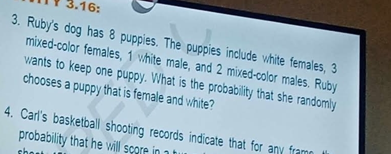 TY 3.16: 
3. Ruby's dog has 8 puppies. The puppies include white females, 3
mixed-color females, 1 white male, and 2 mixed-color males. Ruby 
wants to keep one puppy. What is the probability that she randomly 
chooses a puppy that is female and white? 
4. Carl's basketball shooting records indicate that for any fram 
probability that he will score in