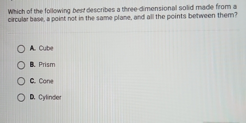 Which of the following best describes a three-dimensional solid made from a
circular base, a point not in the same plane, and all the points between them?
A. Cube
B. Prism
C. Cone
D. Cylinder