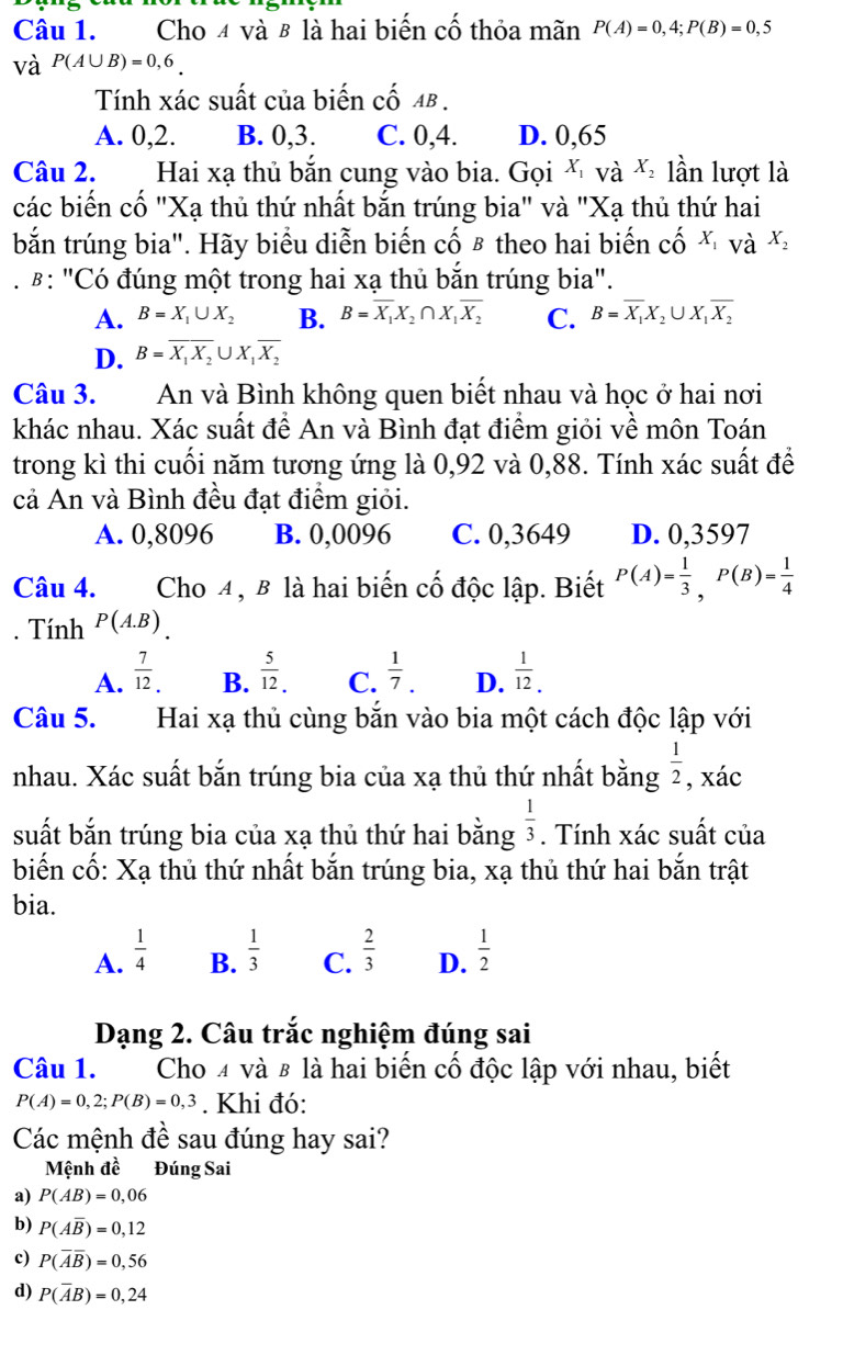 Cho 4 và β là hai biến cố thỏa mãn P(A)=0,4;P(B)=0,5
và P(A∪ B)=0,6.
Tính xác suất của biến cố aβ .
A. 0,2. B. 0,3. C. 0,4. D. 0,65
Câu 2. Hai xạ thủ bắn cung vào bia. Gọi x và X_2 lần lượt là
các biến cố "Xạ thủ thứ nhất bắn trúng bia" và "Xạ thủ thứ hai
bắn trúng bia". Hãy biểu diễn biến cố β theo hai biến cố ă và X_2
#: "Có đúng một trong hai xạ thủ bắn trúng bia".
A. B=X_1∪ X_2 B. B=overline X_1X_2∩ X_1overline X_2 C. B=overline X_1X_2∪ X_1overline X_2
D. B=overline X_1X_2∪ X_1overline X_2
Câu 3. An và Bình không quen biết nhau và học ở hai nơi
khác nhau. Xác suất để An và Bình đạt điểm giỏi về môn Toán
trong kì thi cuối năm tương ứng là 0,92 và 0,88. Tính xác suất để
cả An và Bình đều đạt điểm giỏi.
A. 0,8096 B. 0,0096 C. 0,3649 D. 0,3597
Câu 4. Cho 4, B là hai biến cố độc lập. Biết P(A)= 1/3 ,P(B)= 1/4 . Tính P(A.B).
A.  7/12 .  5/12 . C.  1/7 . D.  1/12 .
B.
Câu 5. Hai xạ thủ cùng bắn vào bia một cách độc lập với
nhau. Xác suất bắn trúng bia của xạ thủ thứ nhất bằng  1/2  , xác
suất bắn trúng bia của xạ thủ thứ hai bằng  1/3 . Tính xác suất của
biến cố: Xạ thủ thứ nhất bắn trúng bia, xạ thủ thứ hai bắn trật
bia.
A.  1/4   1/3  C.  2/3  D.  1/2 
B.
Dạng 2. Câu trắc nghiệm đúng sai
Câu 1. Cho 4 và 8 là hai biến cố độc lập với nhau, biết
P(A)=0,2;P(B)=0,3. Khi đó:
Các mệnh đề sau đúng hay sai?
Mệnh đề Đúng Sai
a) P(AB)=0,06
b) P(Aoverline B)=0,12
c) P(overline Aoverline B)=0,56
d) P(overline AB)=0,24