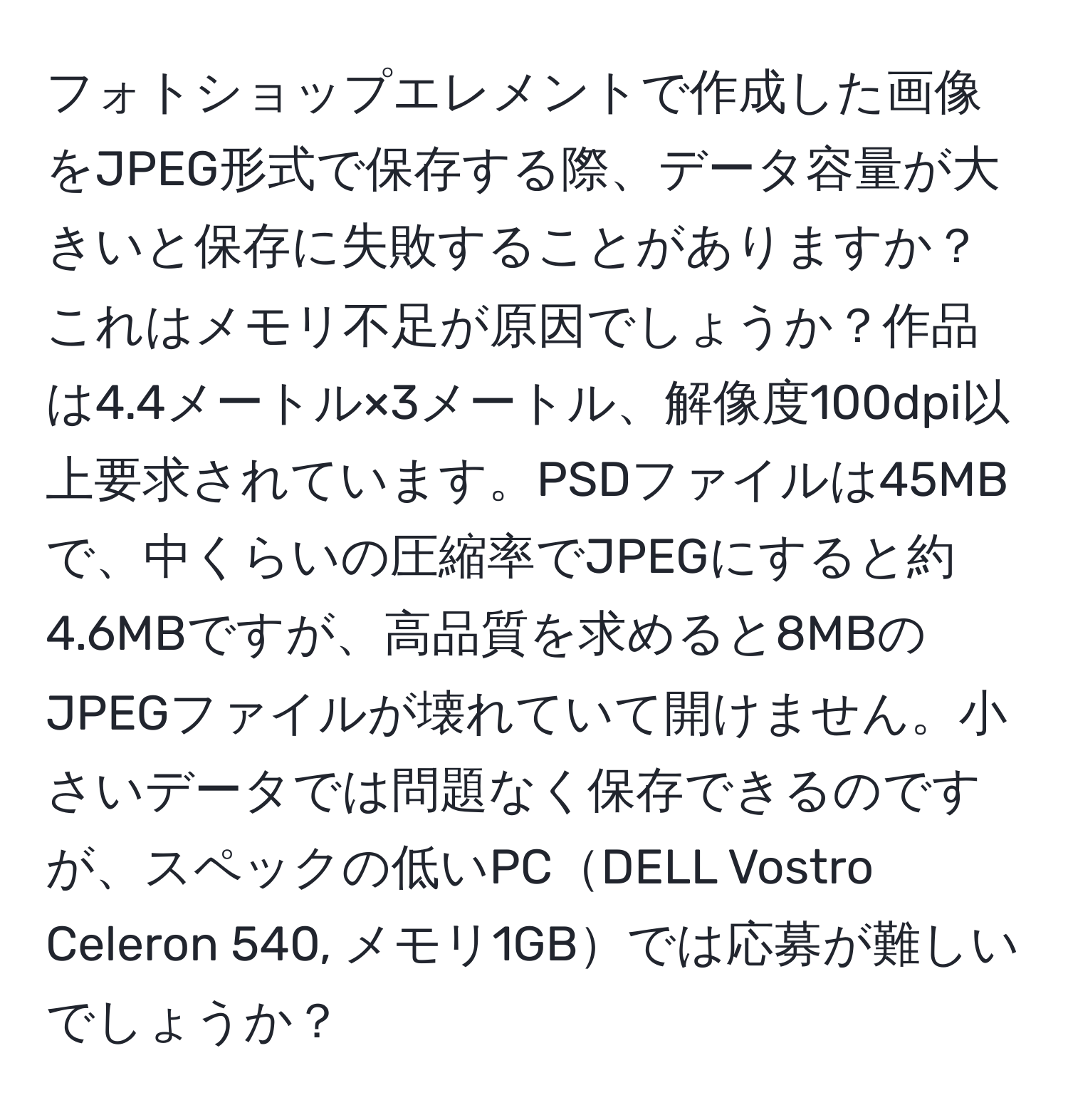 フォトショップエレメントで作成した画像をJPEG形式で保存する際、データ容量が大きいと保存に失敗することがありますか？これはメモリ不足が原因でしょうか？作品は4.4メートル×3メートル、解像度100dpi以上要求されています。PSDファイルは45MBで、中くらいの圧縮率でJPEGにすると約4.6MBですが、高品質を求めると8MBのJPEGファイルが壊れていて開けません。小さいデータでは問題なく保存できるのですが、スペックの低いPCDELL Vostro Celeron 540, メモリ1GBでは応募が難しいでしょうか？