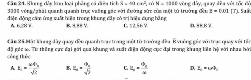 Khung dây kim loại phẳng có diện tích S=40cm^2 , có N=1000 vòng dây, quay đều với tốc độ
3000 vòng /phút quanh quanh trục vuông góc với đường sức của một từ trường đều B=0,01 ( T). Suất
điện động cảm ứng xuất hiện trong khung dây có trị hiệu dụng bằng
A. 6,28 V. B. 8,88 V. C. 12,56 V. D. 88,8 V.
Câu 25.Một khung dây quay đều quanh trục trong một từ trường đều vector B vuông góc với trục quay với tốc
độ góc ω. Từ thông cực đại gởi qua khung và suất điện động cực đại trong khung liên hệ với nhau bởi
công thức
A. E_o=frac omega Phi _0sqrt(2) B. E_o=frac Phi _osqrt(2) C. E_0=frac Phi _0omega  D. E_0=omega Phi _0