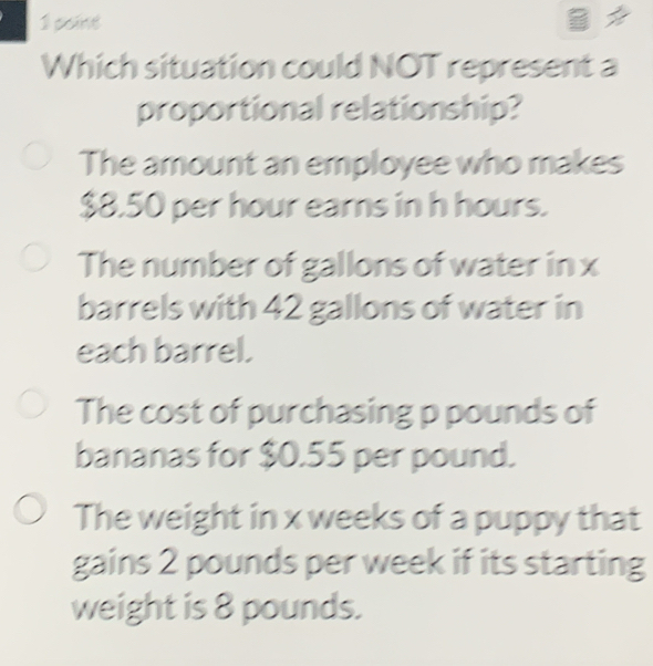 poine B
Which situation could NOT represent a
proportional relationship?
The amount an employee who makes
$8.50 per hour earns in h hours.
The number of gallons of water in x
barrels with 42 gallons of water in
each barrel.
The cost of purchasing p pounds of
bananas for $0.55 per pound.
The weight in x weeks of a puppy that
gains 2 pounds per week if its starting
weight is 8 pounds.