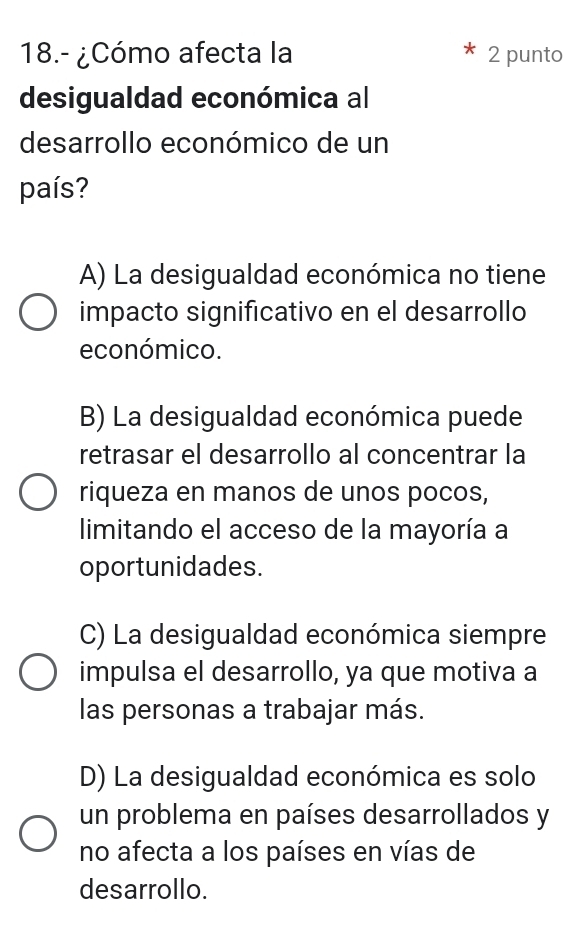 18.- ¿Cómo afecta la 2 punto
desigualdad económica al
desarrollo económico de un
país?
A) La desigualdad económica no tiene
impacto significativo en el desarrollo
económico.
B) La desigualdad económica puede
retrasar el desarrollo al concentrar la
riqueza en manos de unos pocos,
limitando el acceso de la mayoría a
oportunidades.
C) La desigualdad económica siempre
impulsa el desarrollo, ya que motiva a
las personas a trabajar más.
D) La desigualdad económica es solo
un problema en países desarrollados y
no afecta a los países en vías de
desarrollo.