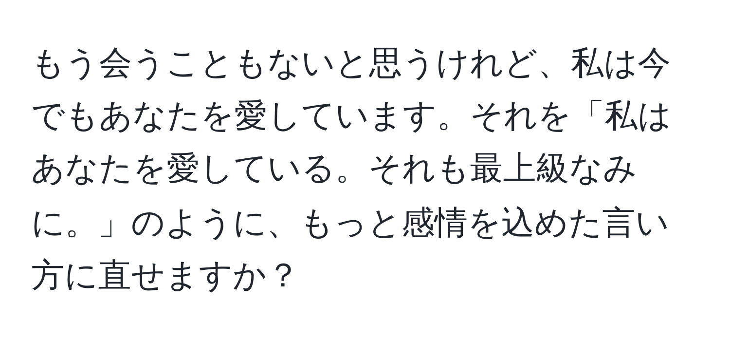 もう会うこともないと思うけれど、私は今でもあなたを愛しています。それを「私はあなたを愛している。それも最上級なみに。」のように、もっと感情を込めた言い方に直せますか？