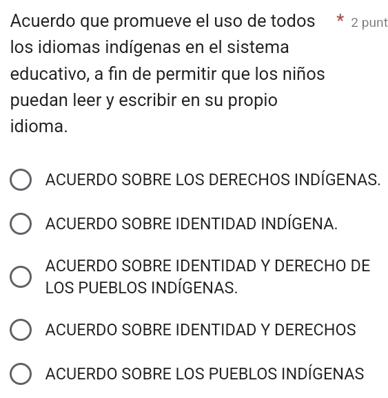 Acuerdo que promueve el uso de todos * : 2 punt
los idiomas indígenas en el sistema
educativo, a fin de permitir que los niños
puedan leer y escribir en su propio
idioma.
ACUERDO SOBRE LOS DERECHOS INDÍGENAS.
ACUERDO SOBRE IDENTIDAD INDÍGENA.
ACUERDO SOBRE IDENTIDAD Y DERECHO DE
LOS PUEBLOS INDÍGENAS.
ACUERDO SOBRE IDENTIDAD Y DERECHOS
ACUERDO SOBRE LOS PUEBLOS INDÍGENAS